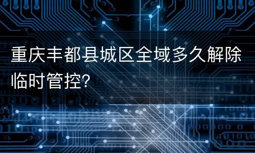 重庆丰都县城区全域多久解除临时管控？