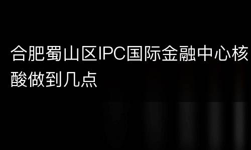 合肥蜀山区IPC国际金融中心核酸做到几点