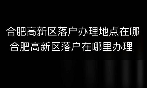 合肥高新区落户办理地点在哪 合肥高新区落户在哪里办理