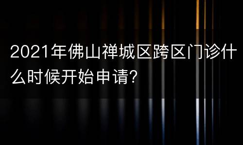 2021年佛山禅城区跨区门诊什么时候开始申请?
