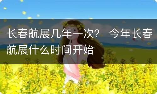 长春航展几年一次？ 今年长春航展什么时间开始