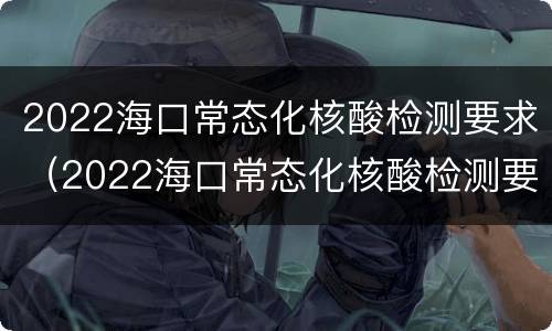 2022海口常态化核酸检测要求（2022海口常态化核酸检测要求高吗）