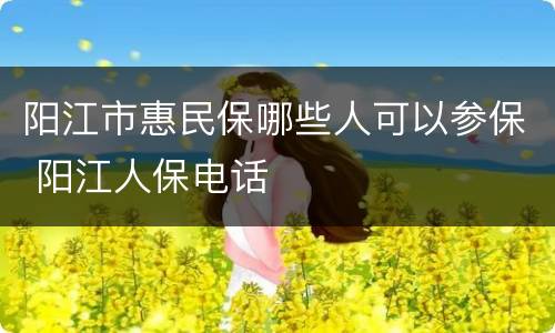 阳江市惠民保哪些人可以参保 阳江人保电话