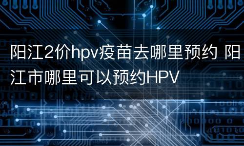 阳江2价hpv疫苗去哪里预约 阳江市哪里可以预约HPV