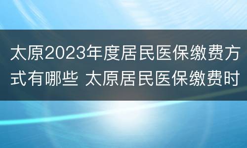 太原2023年度居民医保缴费方式有哪些 太原居民医保缴费时间2020