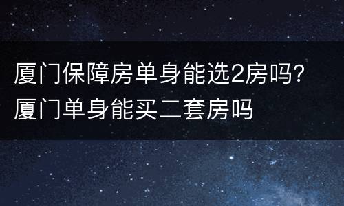 厦门保障房单身能选2房吗？ 厦门单身能买二套房吗