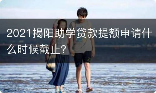 2021揭阳助学贷款提额申请什么时候截止？