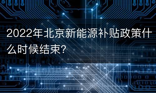 2022年北京新能源补贴政策什么时候结束？