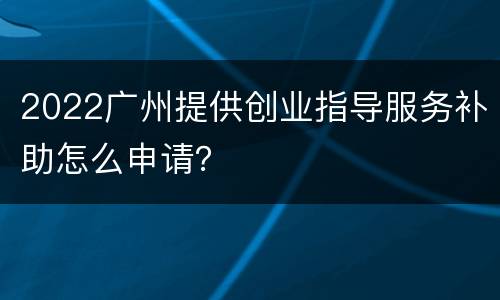 2022广州提供创业指导服务补助怎么申请？
