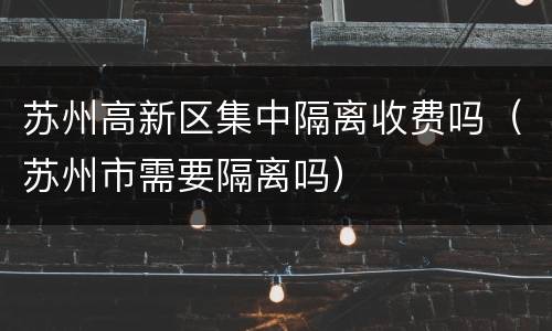 苏州高新区集中隔离收费吗（苏州市需要隔离吗）