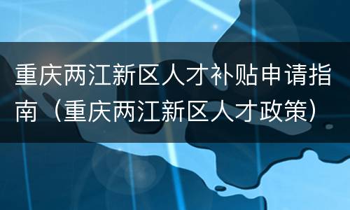 重庆两江新区人才补贴申请指南（重庆两江新区人才政策）