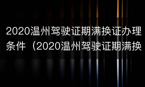 2020温州驾驶证期满换证办理条件（2020温州驾驶证期满换证办理条件及费用）