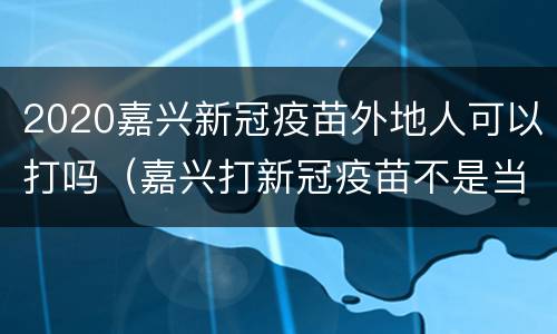 2020嘉兴新冠疫苗外地人可以打吗（嘉兴打新冠疫苗不是当地人可以打吗?）