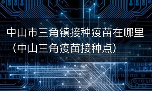 中山市三角镇接种疫苗在哪里（中山三角疫苗接种点）