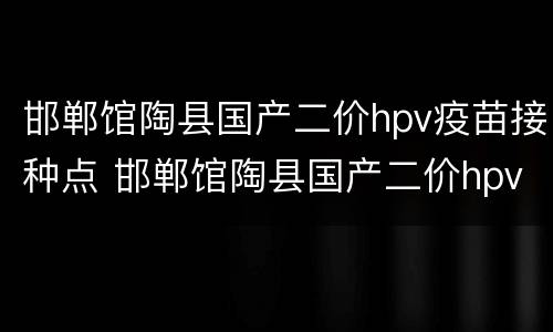 邯郸馆陶县国产二价hpv疫苗接种点 邯郸馆陶县国产二价hpv疫苗接种点地址