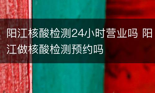 阳江核酸检测24小时营业吗 阳江做核酸检测预约吗