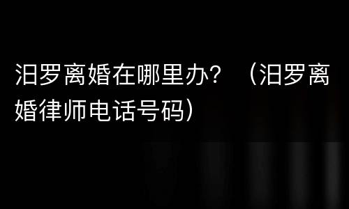 汨罗离婚在哪里办？（汨罗离婚律师电话号码）