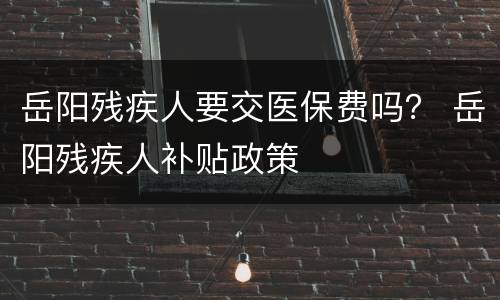 岳阳残疾人要交医保费吗？ 岳阳残疾人补贴政策