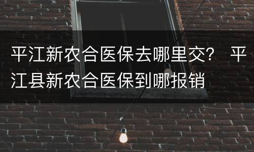 平江新农合医保去哪里交？ 平江县新农合医保到哪报销