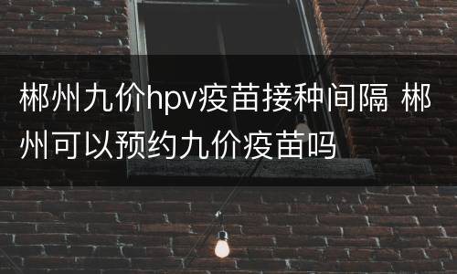 郴州九价hpv疫苗接种间隔 郴州可以预约九价疫苗吗