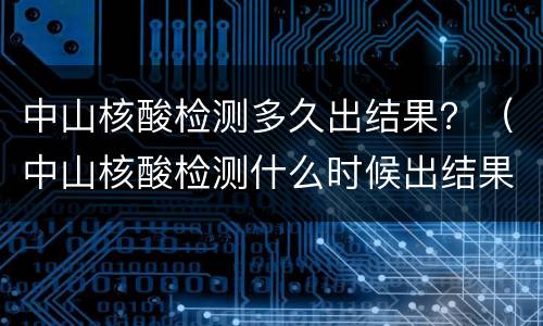 中山核酸检测多久出结果？（中山核酸检测什么时候出结果）