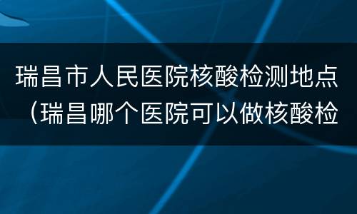 瑞昌市人民医院核酸检测地点（瑞昌哪个医院可以做核酸检测）