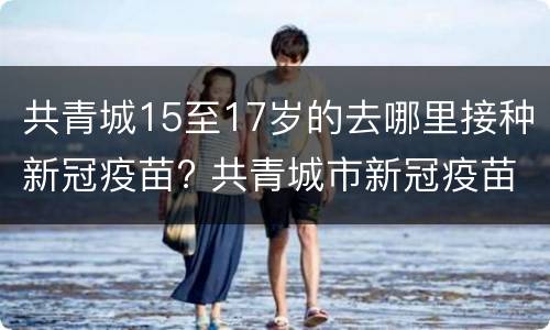 共青城15至17岁的去哪里接种新冠疫苗? 共青城市新冠疫苗接种