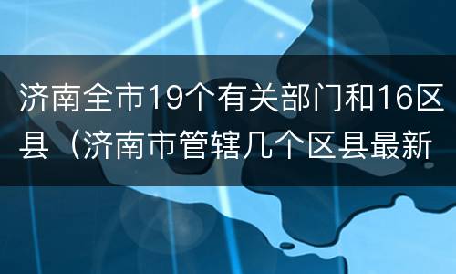 济南全市19个有关部门和16区县（济南市管辖几个区县最新）