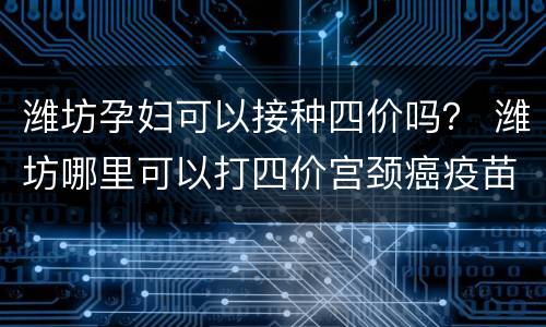潍坊孕妇可以接种四价吗？ 潍坊哪里可以打四价宫颈癌疫苗