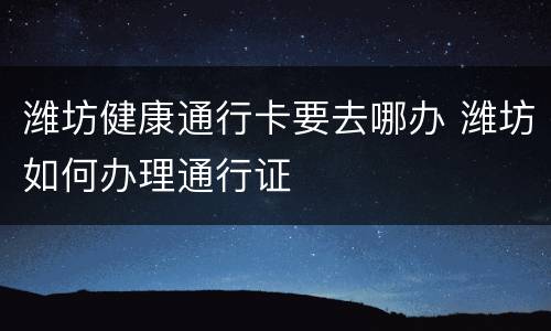 潍坊健康通行卡要去哪办 潍坊如何办理通行证