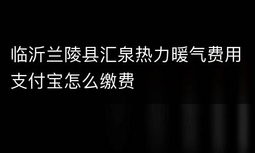 临沂兰陵县汇泉热力暖气费用支付宝怎么缴费
