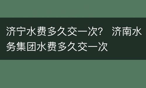 济宁水费多久交一次？ 济南水务集团水费多久交一次