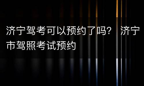 济宁驾考可以预约了吗？ 济宁市驾照考试预约