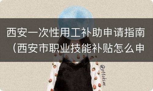 西安一次性用工补助申请指南（西安市职业技能补贴怎么申请）