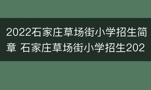 2022石家庄草场街小学招生简章 石家庄草场街小学招生2021
