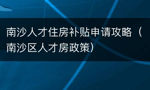 南沙人才住房补贴申请攻略（南沙区人才房政策）