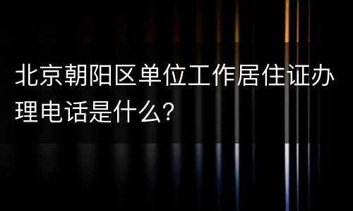 北京朝阳区单位工作居住证办理电话是什么？