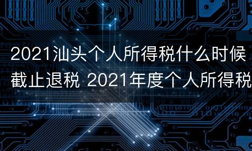 2021汕头个人所得税什么时候截止退税 2021年度个人所得税什么时候退