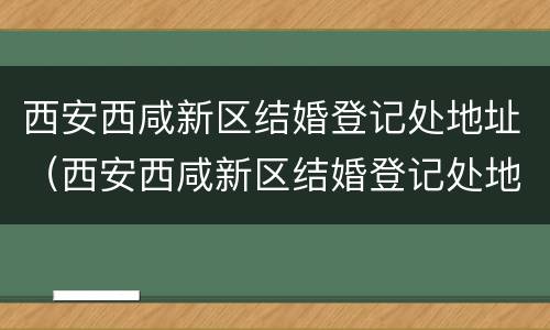 西安西咸新区结婚登记处地址（西安西咸新区结婚登记处地址查询）