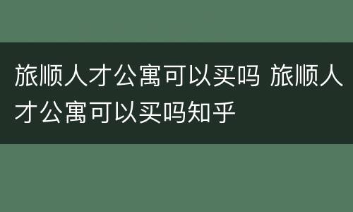 旅顺人才公寓可以买吗 旅顺人才公寓可以买吗知乎