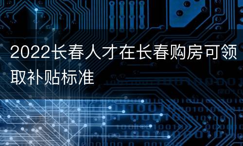 2022长春人才在长春购房可领取补贴标准