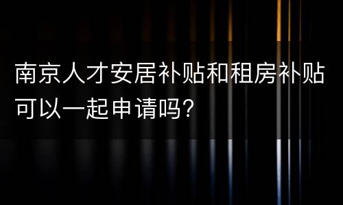 南京人才安居补贴和租房补贴可以一起申请吗?