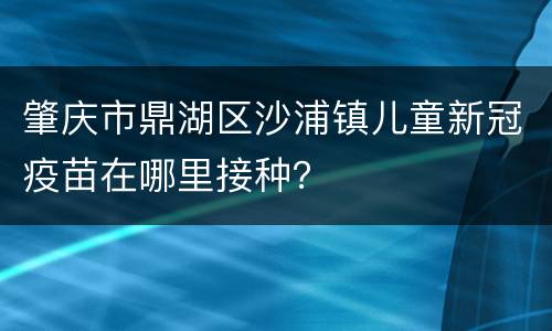 肇庆市鼎湖区沙浦镇儿童新冠疫苗在哪里接种？