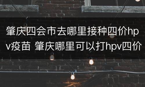 肇庆四会市去哪里接种四价hpv疫苗 肇庆哪里可以打hpv四价疫苗
