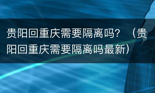 贵阳回重庆需要隔离吗？（贵阳回重庆需要隔离吗最新）
