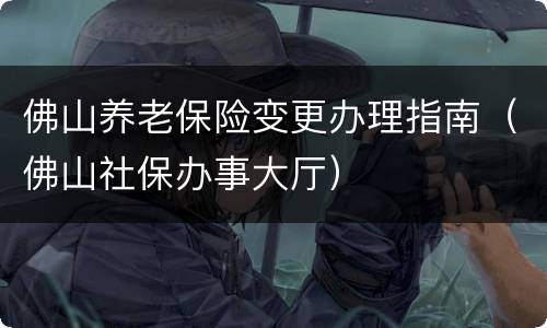 佛山养老保险变更办理指南（佛山社保办事大厅）
