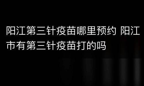 阳江第三针疫苗哪里预约 阳江市有第三针疫苗打的吗