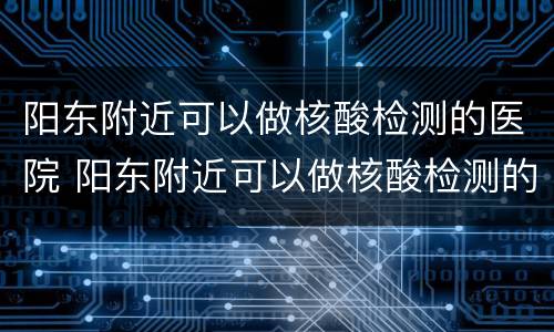 阳东附近可以做核酸检测的医院 阳东附近可以做核酸检测的医院有哪些