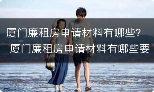 厦门廉租房申请材料有哪些？ 厦门廉租房申请材料有哪些要求