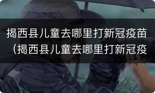 揭西县儿童去哪里打新冠疫苗（揭西县儿童去哪里打新冠疫苗第三针）